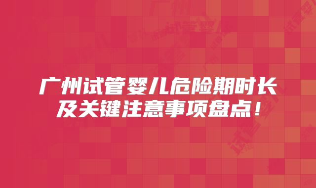 广州试管婴儿危险期时长及关键注意事项盘点!