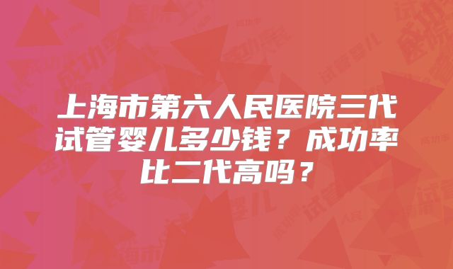 上海市第六人民医院三代试管婴儿多少钱？成功率比二代高吗？