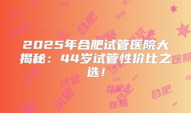 2025年合肥试管医院大揭秘：44岁试管性价比之选！