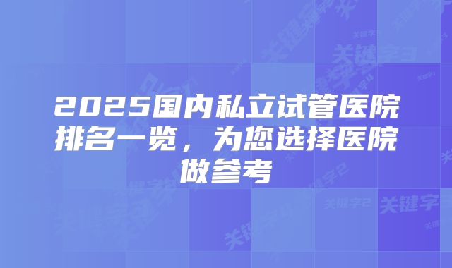 2025国内私立试管医院排名一览,为您选择医院做参考