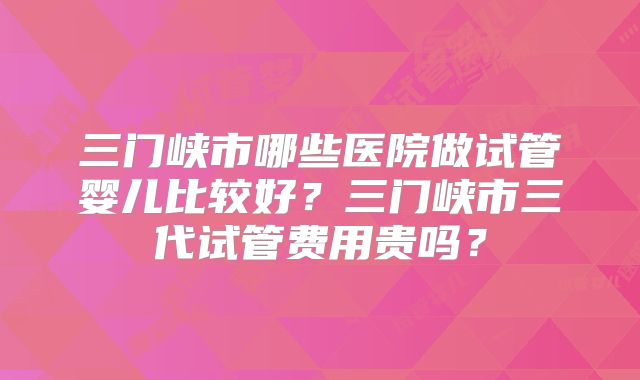 三门峡市哪些医院做试管婴儿比较好?三门峡市三代试管费用贵吗?
