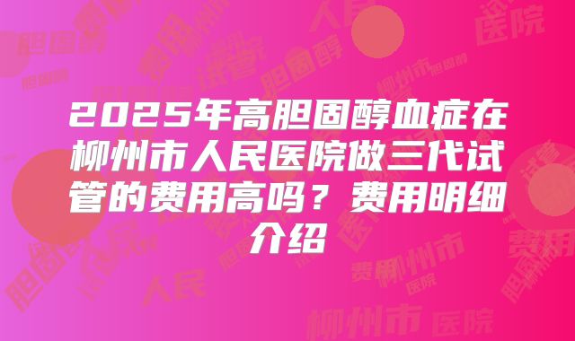2025年高胆固醇血症在柳州市人民医院做三代试管的费用高吗？费用明细介绍