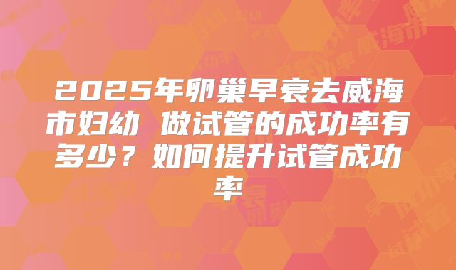 2025年卵巢早衰去威海市妇幼 做试管的成功率有多少？如何提升试管成功率