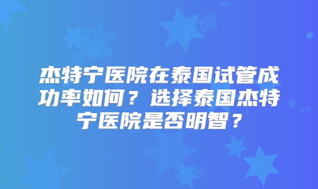 杰特宁医院在泰国试管成功率如何?选择泰国杰特宁医院是否明智?