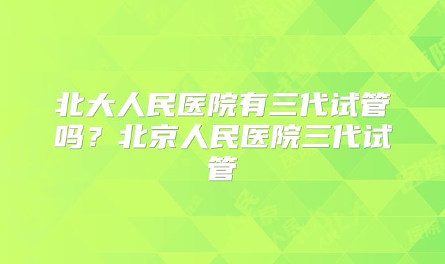 北大人民医院有三代试管吗？北京人民医院三代试管