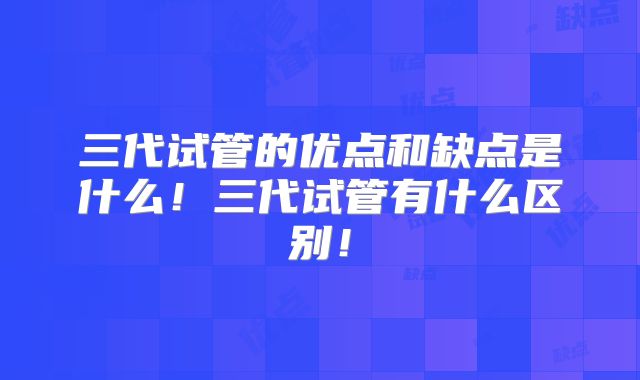 三代试管的优点和缺点是什么！三代试管有什么区别！