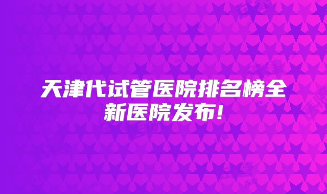 天津代试管医院排名榜全新医院发布!