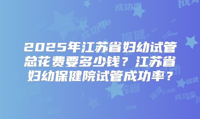 2025年江苏省妇幼试管总花费要多少钱？江苏省妇幼保健院试管成功率？
