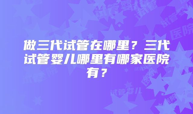 做三代试管在哪里？三代试管婴儿哪里有哪家医院有？