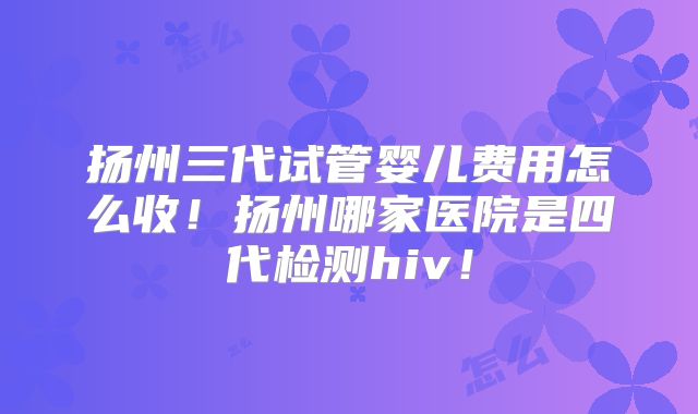 扬州三代试管婴儿费用怎么收!扬州哪家医院是四代检测hiv!