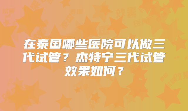 在泰国哪些医院可以做三代试管？杰特宁三代试管效果如何？
