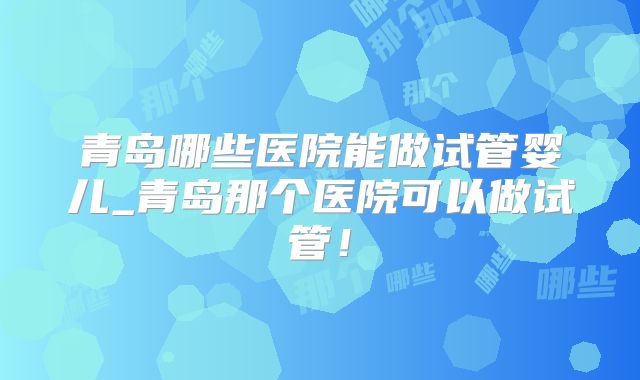 青岛哪些医院能做试管婴儿_青岛那个医院可以做试管！
