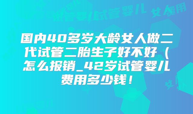 国内40多岁大龄女人做二代试管二胎生子好不好（怎么报销_42岁试管婴儿费用多少钱！