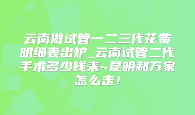 云南做试管一二三代花费明细表出炉_云南试管二代手术多少钱来~昆明和万家怎么走！