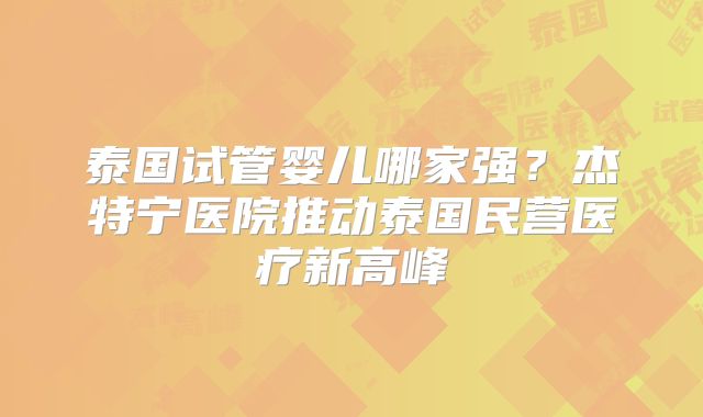 泰国试管婴儿哪家强?杰特宁医院推动泰国民营医疗新高峰
