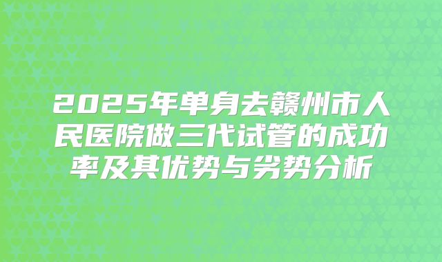 2025年单身去赣州市人民医院做三代试管的成功率及其优势与劣势分析