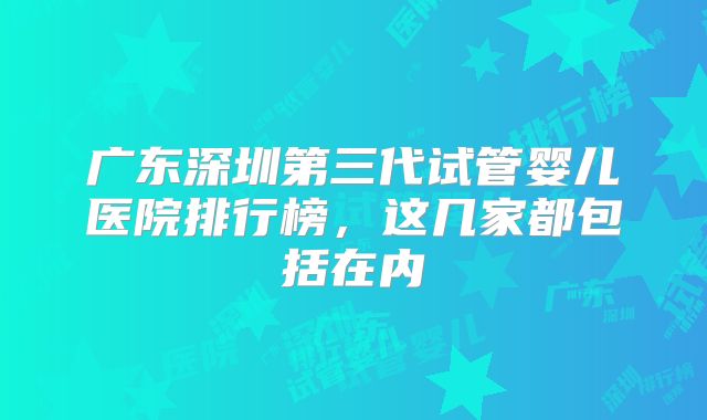 广东深圳第三代试管婴儿医院排行榜,这几家都包括在内
