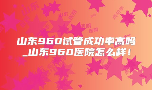 山东960试管成功率高吗_山东960医院怎么样！