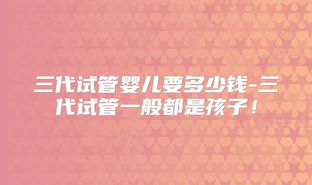 三代试管婴儿要多少钱-三代试管一般都是孩子！