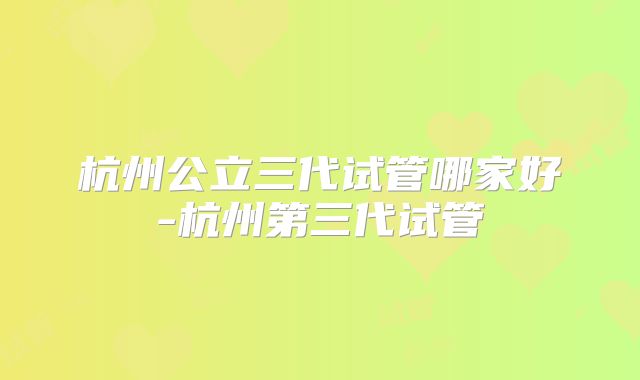 杭州公立三代试管哪家好-杭州第三代试管