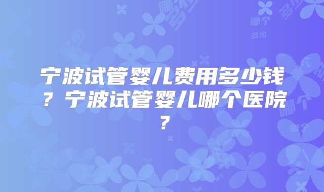 宁波试管婴儿费用多少钱？宁波试管婴儿哪个医院？