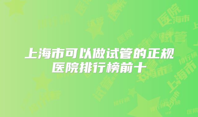 上海市可以做试管的正规医院排行榜前十