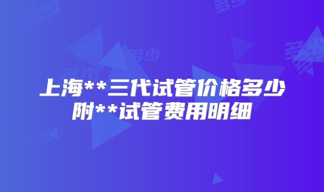 上海**三代试管价格多少附**试管费用明细
