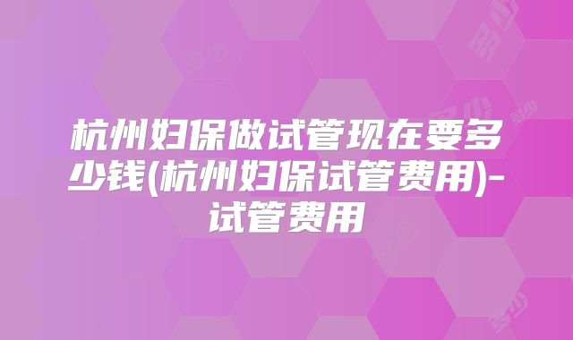 杭州妇保做试管现在要多少钱(杭州妇保试管费用)-试管费用