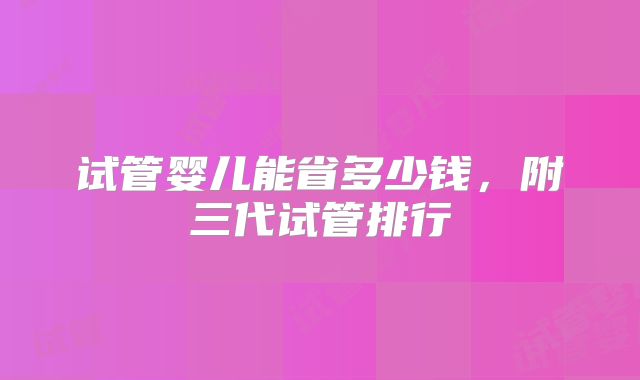 试管婴儿能省多少钱，附三代试管排行