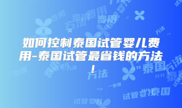 如何控制泰国试管婴儿费用-泰国试管最省钱的方法！