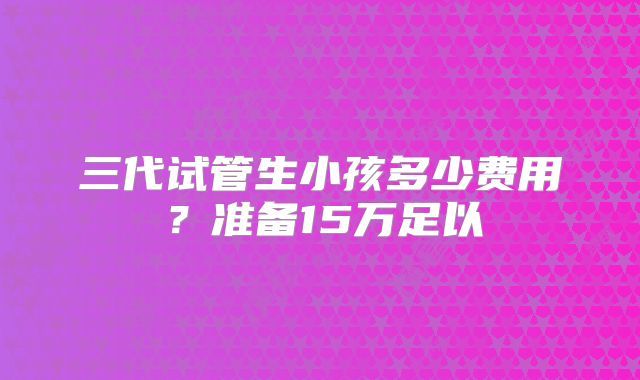 三代试管生小孩多少费用?准备15万足以