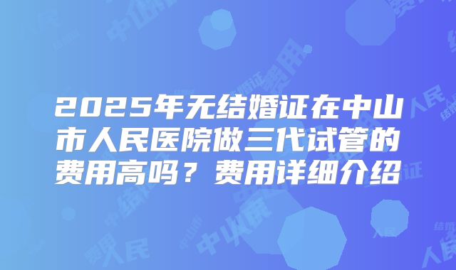 2025年无结婚证在中山市人民医院做三代试管的费用高吗?费用详细介绍
