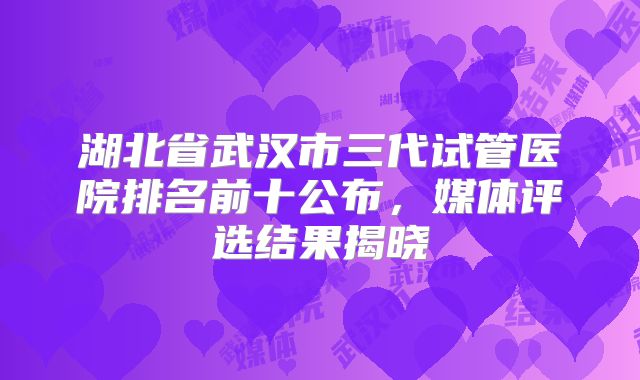 湖北省武汉市三代试管医院排名前十公布，媒体评选结果揭晓