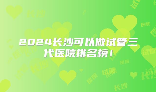 2024长沙可以做试管三代医院排名榜！