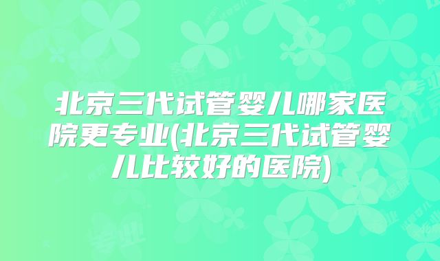 北京三代试管婴儿哪家医院更专业(北京三代试管婴儿比较好的医院)