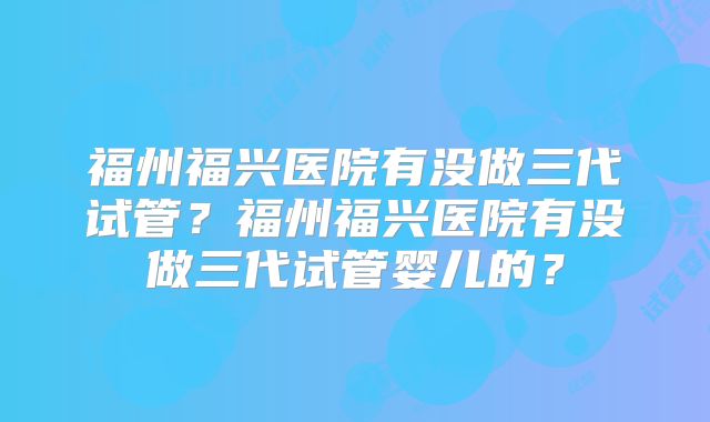 福州福兴医院有没做三代试管?福州福兴医院有没做三代试管婴儿的?