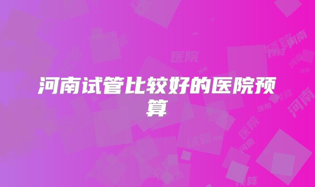 河南试管比较好的医院预算