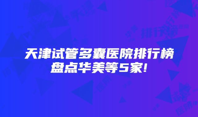 天津试管多囊医院排行榜盘点华美等5家!