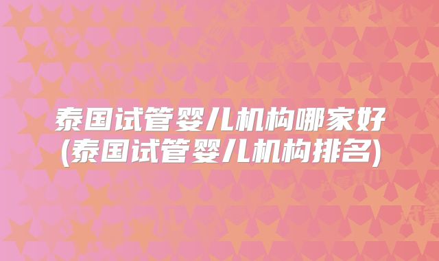 泰国试管婴儿机构哪家好(泰国试管婴儿机构排名)
