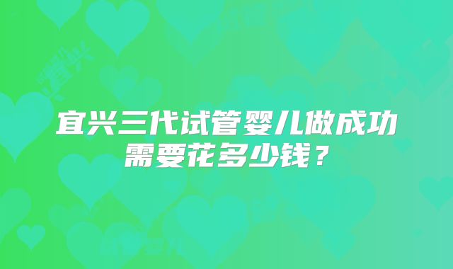 宜兴三代试管婴儿做成功需要花多少钱?
