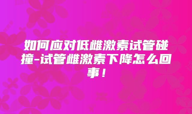 如何应对低雌激素试管碰撞-试管雌激素下降怎么回事!