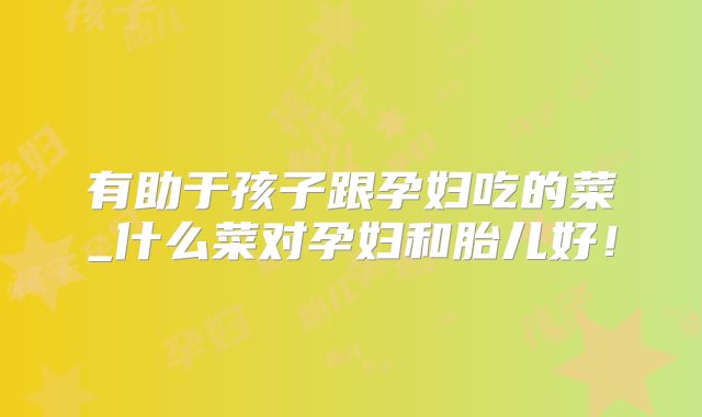 有助于孩子跟孕妇吃的菜_什么菜对孕妇和胎儿好！