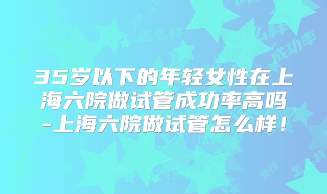35岁以下的年轻女性在上海六院做试管成功率高吗-上海六院做试管怎么样！