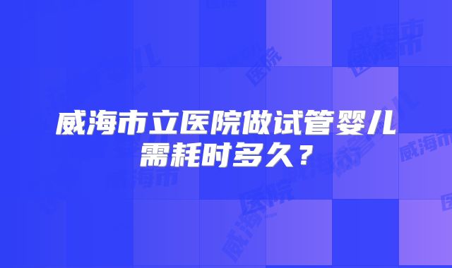 威海市立医院做试管婴儿需耗时多久？