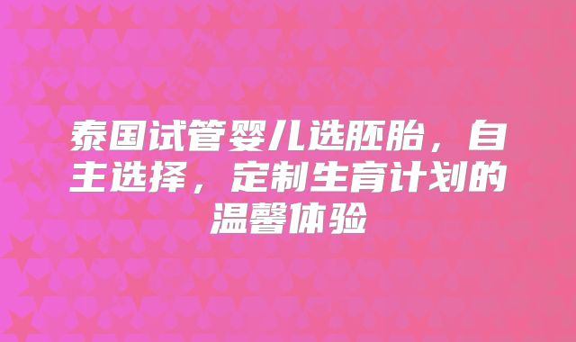 泰国试管婴儿选胚胎,自主选择,定制生育计划的温馨体验