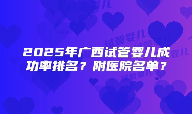 2025年广西试管婴儿成功率排名？附医院名单？