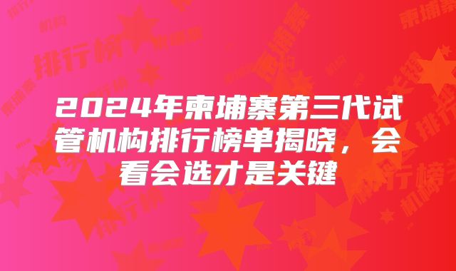 2024年柬埔寨第三代试管机构排行榜单揭晓,会看会选才是关键
