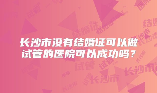 长沙市没有结婚证可以做试管的医院可以成功吗？