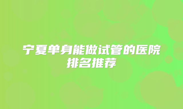 宁夏单身能做试管的医院排名推荐