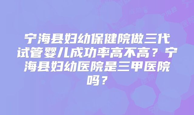 宁海县妇幼保健院做三代试管婴儿成功率高不高？宁海县妇幼医院是三甲医院吗？